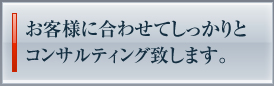 お客様に合わせてしっかりとコンサルティング致します。